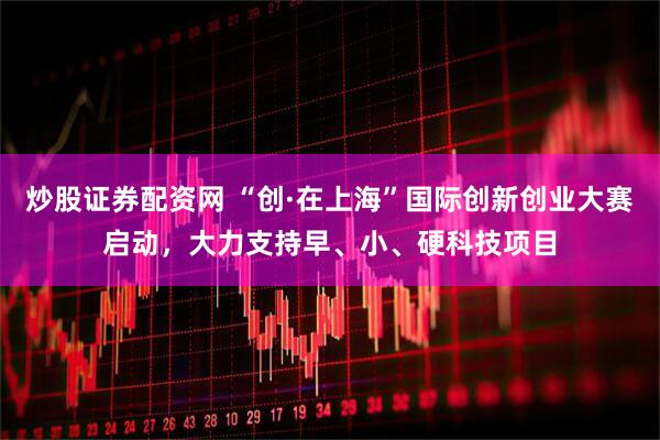 炒股证券配资网 “创·在上海”国际创新创业大赛启动，大力支持早、小、硬科技项目
