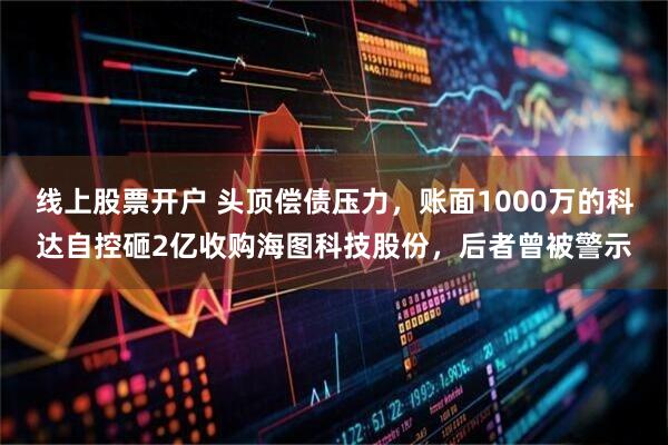 线上股票开户 头顶偿债压力，账面1000万的科达自控砸2亿收购海图科技股份，后者曾被警示