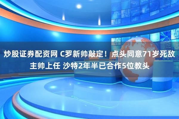 炒股证券配资网 C罗新帅敲定！点头同意71岁死敌主帅上任 沙特2年半已合作5位教头