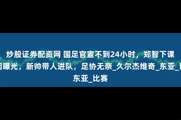 炒股证券配资网 国足官宣不到24小时，郑智下课原因曝光，新帅带人进队，足协无奈_久尔杰维奇_东亚_比赛