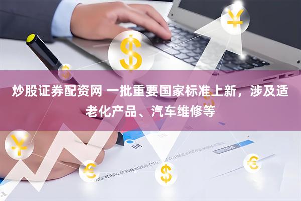 炒股证券配资网 一批重要国家标准上新，涉及适老化产品、汽车维修等