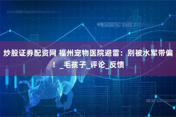 炒股证券配资网 福州宠物医院避雷：别被水军带偏！_毛孩子_评论_反馈