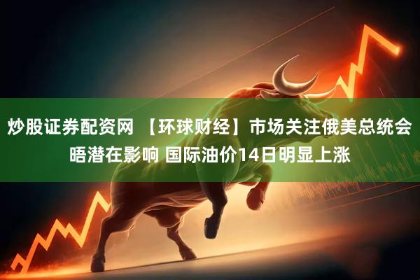 炒股证券配资网 【环球财经】市场关注俄美总统会晤潜在影响 国际油价14日明显上涨