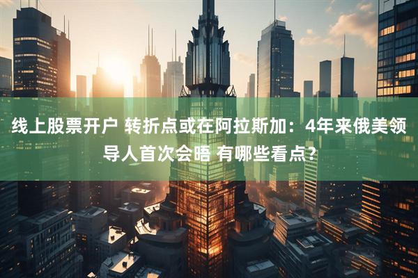线上股票开户 转折点或在阿拉斯加：4年来俄美领导人首次会晤 有哪些看点？