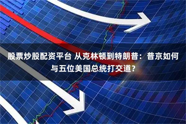 股票炒股配资平台 从克林顿到特朗普：普京如何与五位美国总统打交道？