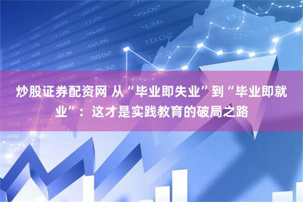 炒股证券配资网 从“毕业即失业”到“毕业即就业”：这才是实践教育的破局之路