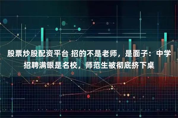 股票炒股配资平台 招的不是老师，是面子：中学招聘满眼是名校，师范生被彻底挤下桌