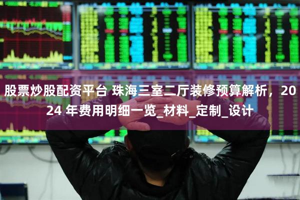股票炒股配资平台 珠海三室二厅装修预算解析，2024 年费用明细一览_材料_定制_设计
