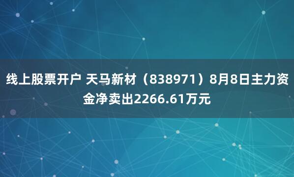 线上股票开户 天马新材（838971）8月8日主力资金净卖出2266.61万元