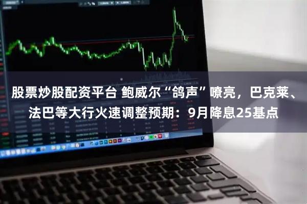 股票炒股配资平台 鲍威尔“鸽声”嘹亮，巴克莱、法巴等大行火速调整预期：9月降息25基点