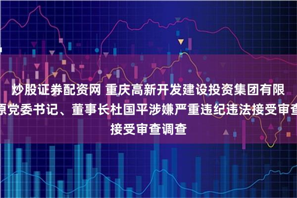 炒股证券配资网 重庆高新开发建设投资集团有限公司原党委书记、董事长杜国平涉嫌严重违纪违法接受审查调查