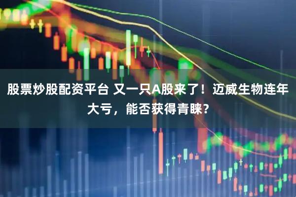 股票炒股配资平台 又一只A股来了！迈威生物连年大亏，能否获得青睐？