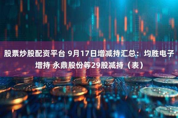 股票炒股配资平台 9月17日增减持汇总：均胜电子增持 永鼎股份等29股减持（表）
