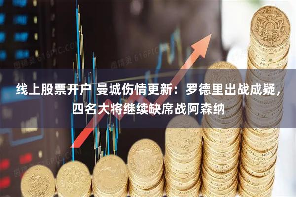 线上股票开户 曼城伤情更新：罗德里出战成疑，四名大将继续缺席战阿森纳