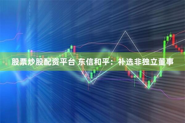 股票炒股配资平台 东信和平：补选非独立董事