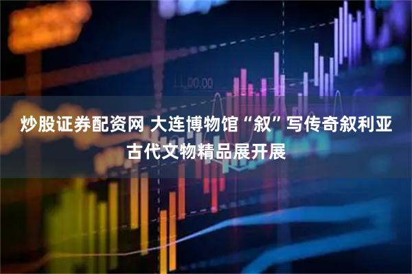 炒股证券配资网 大连博物馆“叙”写传奇叙利亚古代文物精品展开展