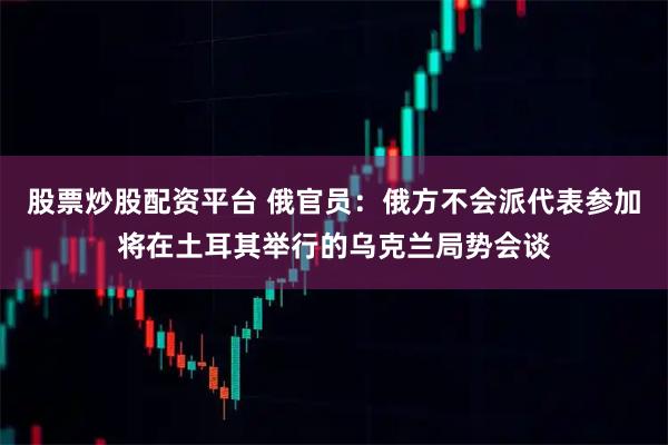 股票炒股配资平台 俄官员：俄方不会派代表参加将在土耳其举行的乌克兰局势会谈