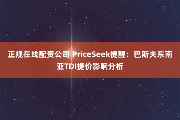 正规在线配资公司 PriceSeek提醒:巴斯夫东南亚TDI提价影响分析