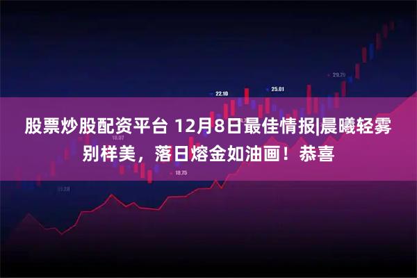 股票炒股配资平台 12月8日最佳情报|晨曦轻雾别样美,落日熔金如油画!恭喜