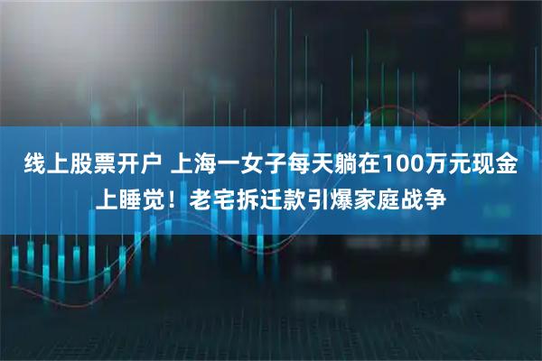 线上股票开户 上海一女子每天躺在100万元现金上睡觉！老宅拆迁款引爆家庭战争