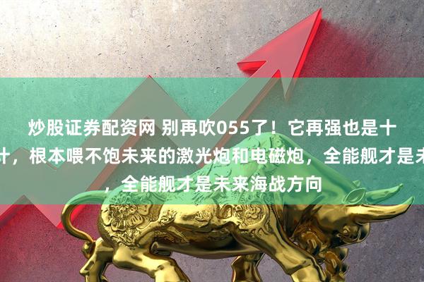 炒股证券配资网 别再吹055了！它再强也是十多年前的设计，根本喂不饱未来的激光炮和电磁炮，全能舰才是未来海战方向
