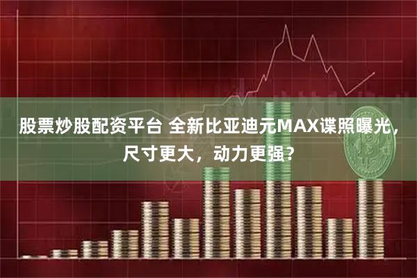 股票炒股配资平台 全新比亚迪元MAX谍照曝光，尺寸更大，动力更强？