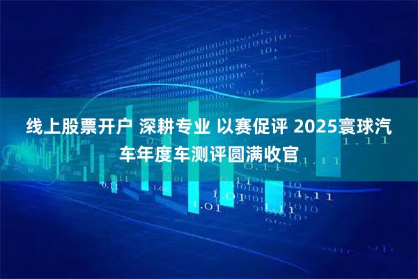 线上股票开户 深耕专业 以赛促评 2025寰球汽车年度车测评圆满收官