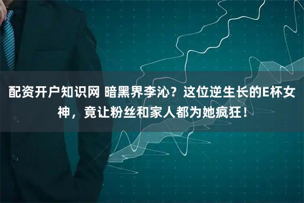 配资开户知识网 暗黑界李沁？这位逆生长的E杯女神，竟让粉丝和家人都为她疯狂！