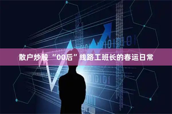 散户炒股 “00后”线路工班长的春运日常