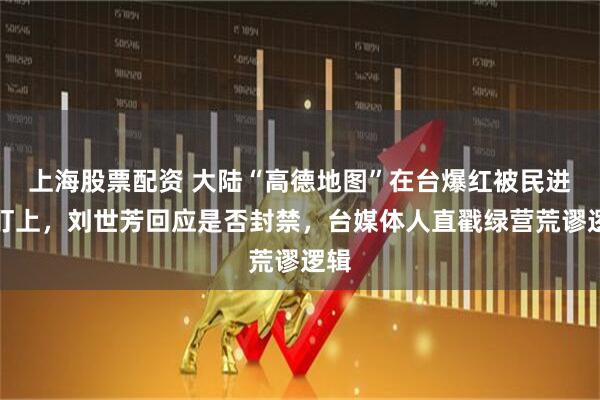 上海股票配资 大陆“高德地图”在台爆红被民进党盯上，刘世芳回应是否封禁，台媒体人直戳绿营荒谬逻辑