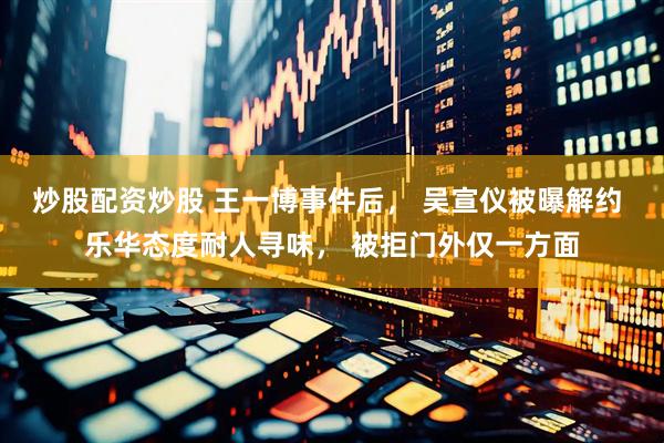 炒股配资炒股 王一博事件后， 吴宣仪被曝解约 乐华态度耐人寻味， 被拒门外仅一方面