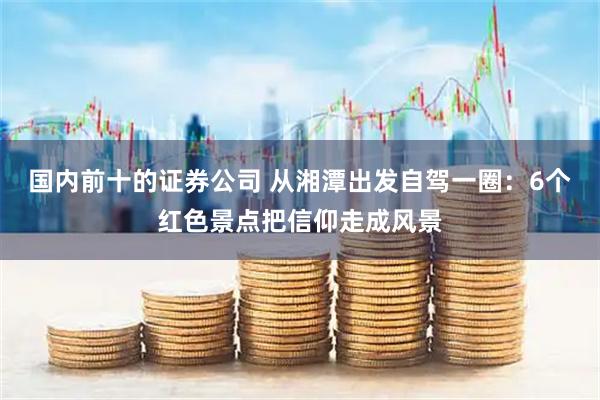 国内前十的证券公司 从湘潭出发自驾一圈：6个红色景点把信仰走成风景