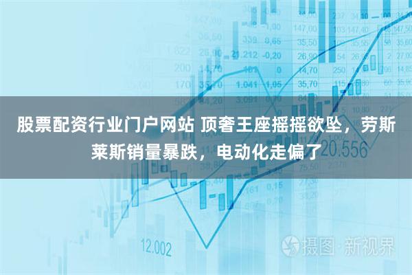 股票配资行业门户网站 顶奢王座摇摇欲坠，劳斯莱斯销量暴跌，电动化走偏了