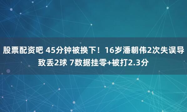 股票配资吧 45分钟被换下！16岁潘朝伟2次失误导致丢2球 7数据挂零+被打2.3分