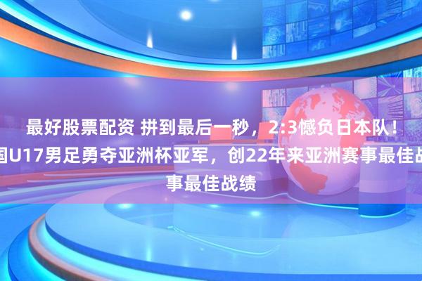 最好股票配资 拼到最后一秒，2:3憾负日本队！中国U17男足勇夺亚洲杯亚军，创22年来亚洲赛事最佳战绩