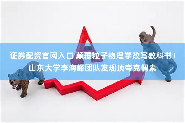 证券配资官网入口 颠覆粒子物理学改写教科书！山东大学李海峰团队发现顶夸克偶素
