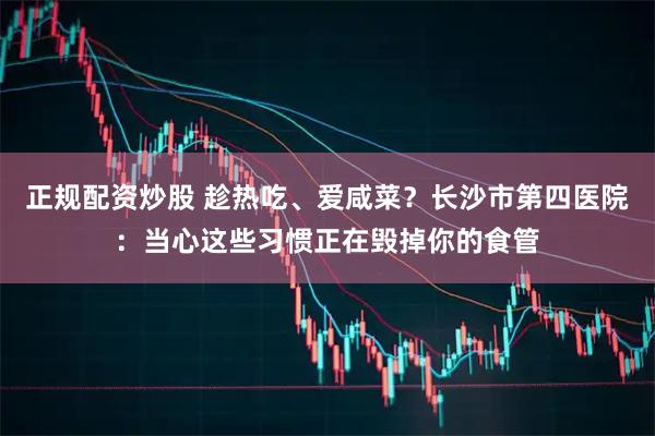 正规配资炒股 趁热吃、爱咸菜?长沙市第四医院:当心这些习惯正在毁掉你的食管