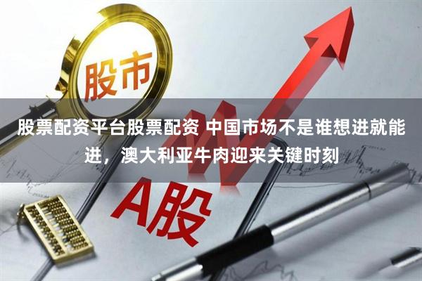 股票配资平台股票配资 中国市场不是谁想进就能进，澳大利亚牛肉迎来关键时刻